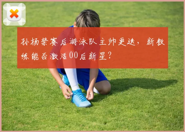 孙杨禁赛后游泳队主帅更迭,新教练能否激活00后新星?
