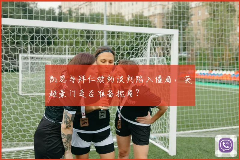 凯恩与拜仁续约谈判陷入僵局,英超豪门是否准备挖角?