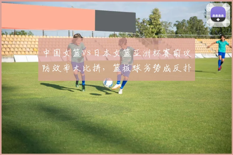 中国女篮vs日本女篮亚洲杯赛前攻防效率大比拼,篮板球劣势成反扑最大变量