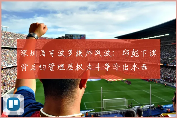 深圳马可波罗换帅风波:邱彪下课背后的管理层权力斗争浮出水面
