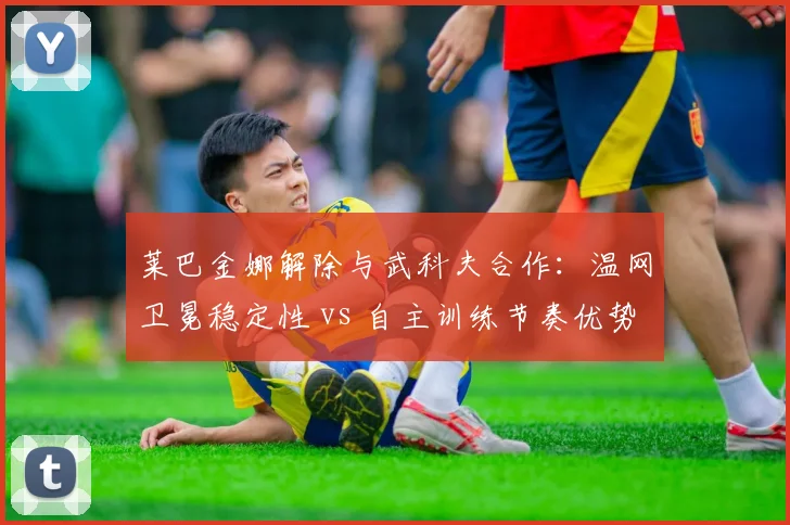 莱巴金娜解除与武科夫合作:温网卫冕稳定性 vs 自主训练节奏优势对比