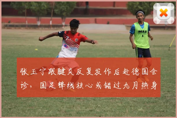 张玉宁跟腱炎反复发作后赴德国会诊,国足锋线核心或错过九月热身赛